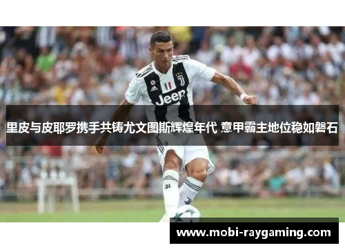 里皮与皮耶罗携手共铸尤文图斯辉煌年代 意甲霸主地位稳如磐石