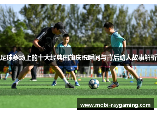 足球赛场上的十大经典国旗庆祝瞬间与背后动人故事解析